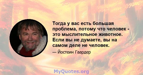 Тогда у вас есть большая проблема, потому что человек - это мыслительное животное. Если вы не думаете, вы на самом деле не человек.