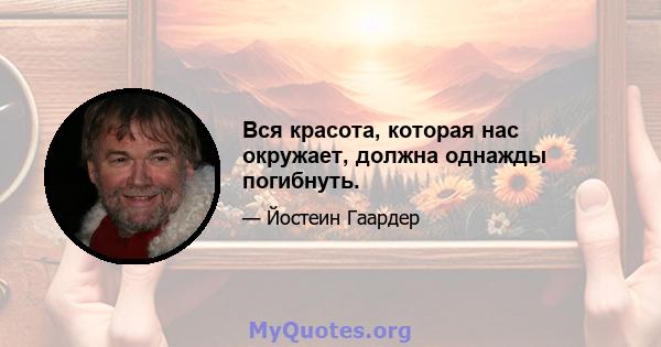 Вся красота, которая нас окружает, должна однажды погибнуть.