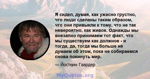 Я сидел, думая, как ужасно грустно, что люди сделаны таким образом, что они привыкли к тому, что не так невероятно, как живое. Однажды мы внезапно принимаем тот факт, что мы существуем как должное - и тогда, да, тогда