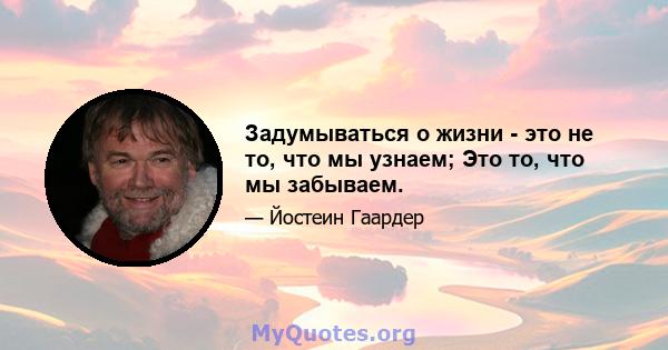 Задумываться о жизни - это не то, что мы узнаем; Это то, что мы забываем.