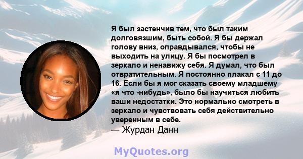 Я был застенчив тем, что был таким долговязшим, быть собой. Я бы держал голову вниз, оправдывался, чтобы не выходить на улицу. Я бы посмотрел в зеркало и ненавижу себя. Я думал, что был отвратительным. Я постоянно