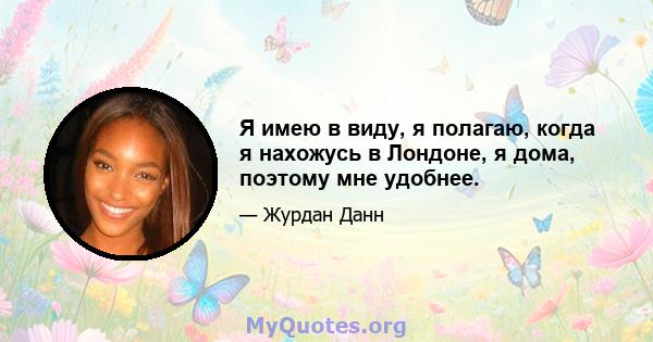 Я имею в виду, я полагаю, когда я нахожусь в Лондоне, я дома, поэтому мне удобнее.