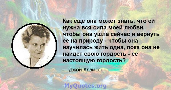 Как еще она может знать, что ей нужна вся сила моей любви, чтобы она ушла сейчас и вернуть ее на природу - чтобы она научилась жить одна, пока она не найдет свою гордость - ее настоящую гордость?