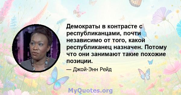 Демократы в контрасте с республиканцами, почти независимо от того, какой республиканец назначен. Потому что они занимают такие похожие позиции.