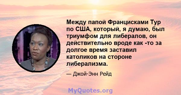 Между папой Францисками Тур по США, который, я думаю, был триумфом для либералов, он действительно вроде как -то за долгое время заставил католиков на стороне либерализма.