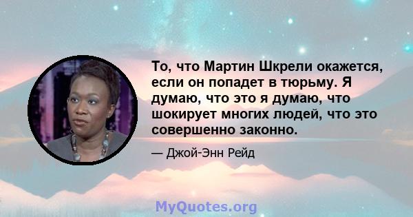 То, что Мартин Шкрели окажется, если он попадет в тюрьму. Я думаю, что это я думаю, что шокирует многих людей, что это совершенно законно.