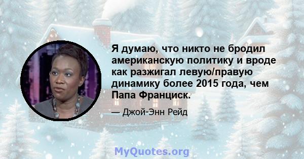 Я думаю, что никто не бродил американскую политику и вроде как разжигал левую/правую динамику более 2015 года, чем Папа Франциск.