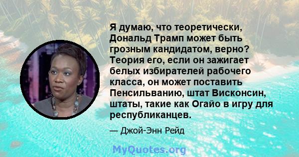 Я думаю, что теоретически, Дональд Трамп может быть грозным кандидатом, верно? Теория его, если он зажигает белых избирателей рабочего класса, он может поставить Пенсильванию, штат Висконсин, штаты, такие как Огайо в