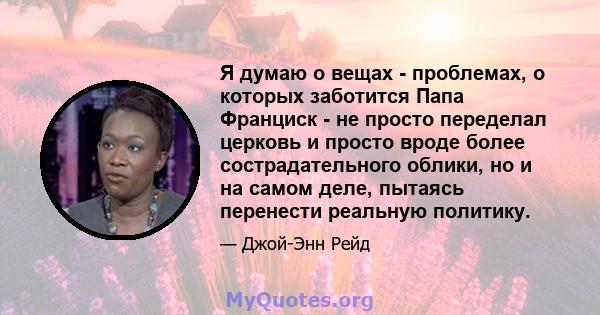 Я думаю о вещах - проблемах, о которых заботится Папа Франциск - не просто переделал церковь и просто вроде более сострадательного облики, но и на самом деле, пытаясь перенести реальную политику.