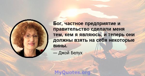 Бог, частное предприятие и правительство сделали меня тем, кем я являюсь, и теперь они должны взять на себя некоторые вины.