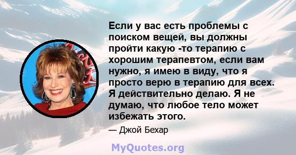 Если у вас есть проблемы с поиском вещей, вы должны пройти какую -то терапию с хорошим терапевтом, если вам нужно, я имею в виду, что я просто верю в терапию для всех. Я действительно делаю. Я не думаю, что любое тело