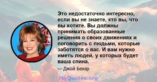 Это недостаточно интересно, если вы не знаете, кто вы, что вы хотите. Вы должны принимать образованные решения о своих движениях и поговорить с людьми, которые заботятся о вас. И вам нужно иметь людей, у которых будет