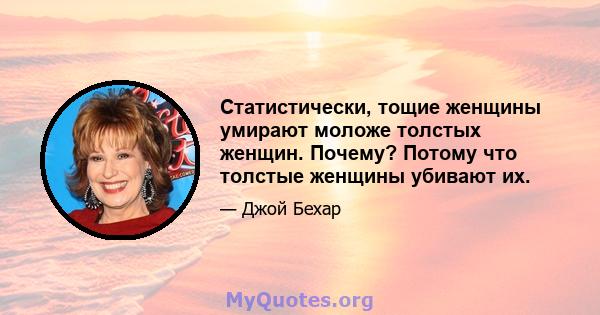 Статистически, тощие женщины умирают моложе толстых женщин. Почему? Потому что толстые женщины убивают их.