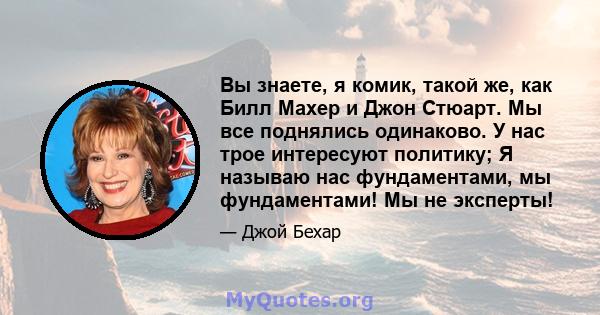 Вы знаете, я комик, такой же, как Билл Махер и Джон Стюарт. Мы все поднялись одинаково. У нас трое интересуют политику; Я называю нас фундаментами, мы фундаментами! Мы не эксперты!