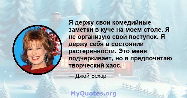 Я держу свои комедийные заметки в куче на моем столе. Я не организую свой поступок. Я держу себя в состоянии растерянности. Это меня подчеркивает, но я предпочитаю творческий хаос.