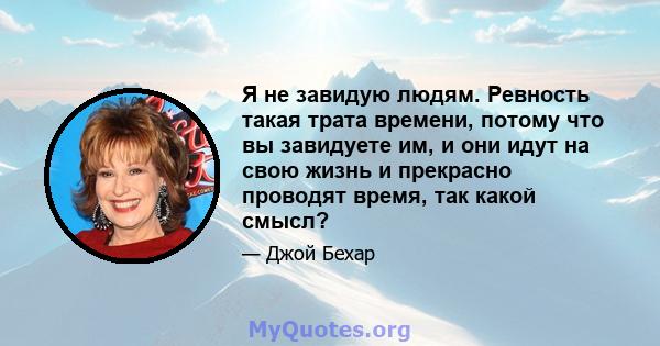 Я не завидую людям. Ревность такая трата времени, потому что вы завидуете им, и они идут на свою жизнь и прекрасно проводят время, так какой смысл?