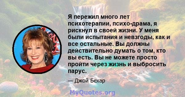 Я пережил много лет психотерапии, психо-драма, я рискнул в своей жизни. У меня были испытания и невзгоды, как и все остальные. Вы должны действительно думать о том, кто вы есть. Вы не можете просто пройти через жизнь и