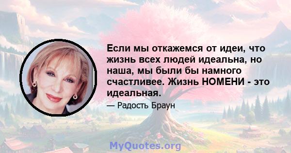 Если мы откажемся от идеи, что жизнь всех людей идеальна, но наша, мы были бы намного счастливее. Жизнь НОМЕНИ - это идеальная.