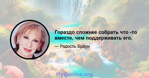 Гораздо сложнее собрать что -то вместе, чем поддерживать его.