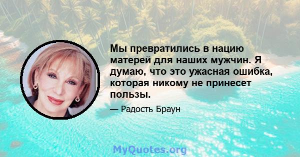 Мы превратились в нацию матерей для наших мужчин. Я думаю, что это ужасная ошибка, которая никому не принесет пользы.