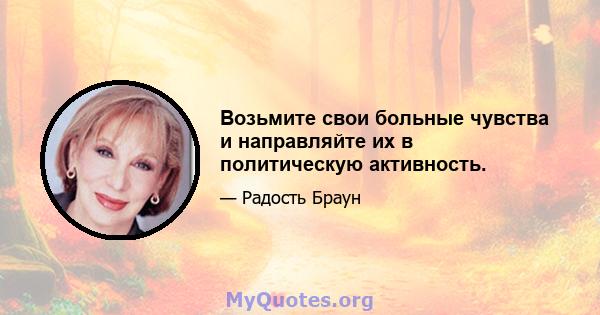 Возьмите свои больные чувства и направляйте их в политическую активность.