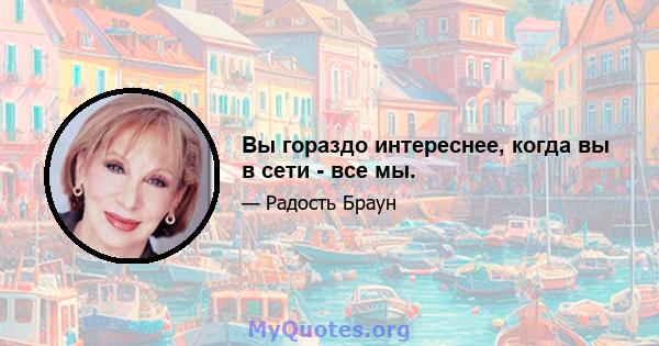 Вы гораздо интереснее, когда вы в сети - все мы.