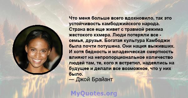 Что меня больше всего вдохновило, так это устойчивость камбоджийского народа. Страна все еще живет с травмой режима жестокого кхмера. Люди потеряли все - семья, друзья. Богатая культура Камбоджи была почти потушена. Они 