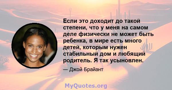 Если это доходит до такой степени, что у меня на самом деле физически не может быть ребенка, в мире есть много детей, которым нужен стабильный дом и любящий родитель. Я так усыновлен.