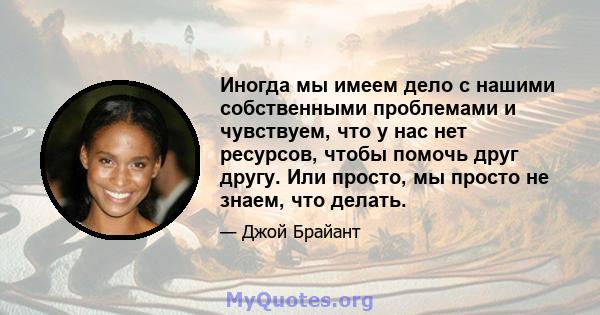 Иногда мы имеем дело с нашими собственными проблемами и чувствуем, что у нас нет ресурсов, чтобы помочь друг другу. Или просто, мы просто не знаем, что делать.