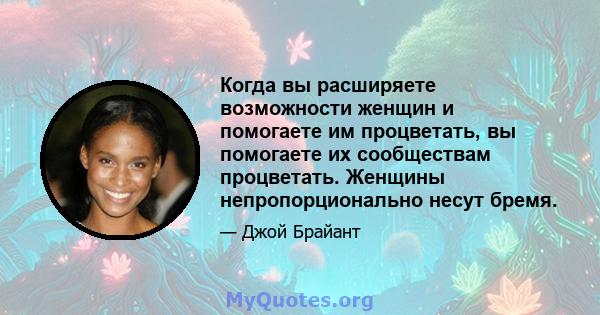 Когда вы расширяете возможности женщин и помогаете им процветать, вы помогаете их сообществам процветать. Женщины непропорционально несут бремя.