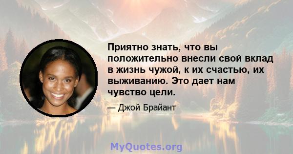 Приятно знать, что вы положительно внесли свой вклад в жизнь чужой, к их счастью, их выживанию. Это дает нам чувство цели.