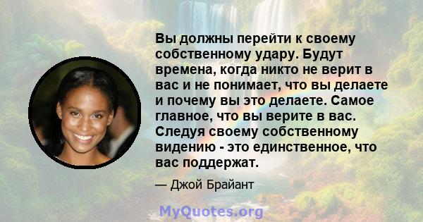 Вы должны перейти к своему собственному удару. Будут времена, когда никто не верит в вас и не понимает, что вы делаете и почему вы это делаете. Самое главное, что вы верите в вас. Следуя своему собственному видению -