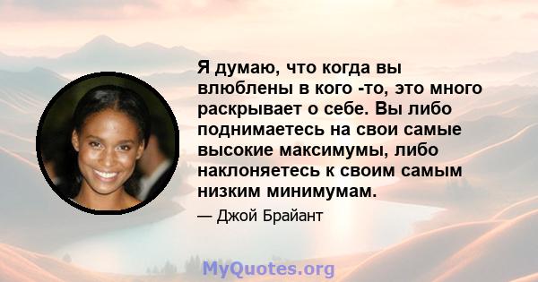 Я думаю, что когда вы влюблены в кого -то, это много раскрывает о себе. Вы либо поднимаетесь на свои самые высокие максимумы, либо наклоняетесь к своим самым низким минимумам.