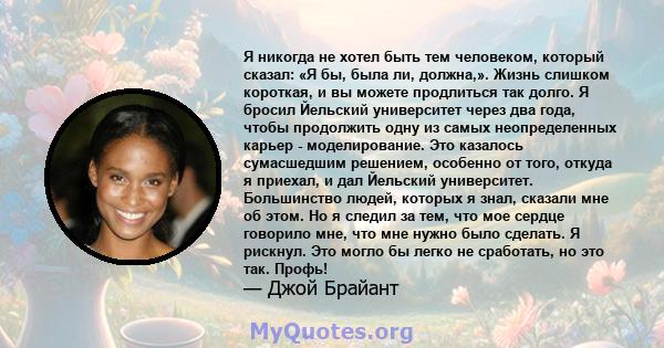 Я никогда не хотел быть тем человеком, который сказал: «Я бы, была ли, должна,». Жизнь слишком короткая, и вы можете продлиться так долго. Я бросил Йельский университет через два года, чтобы продолжить одну из самых