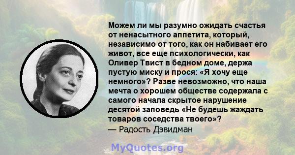 Можем ли мы разумно ожидать счастья от ненасытного аппетита, который, независимо от того, как он набивает его живот, все еще психологически, как Оливер Твист в бедном доме, держа пустую миску и прося: «Я хочу еще