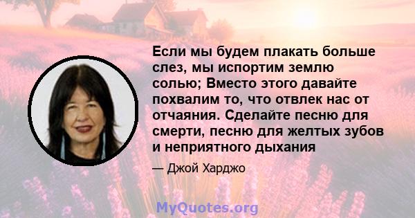 Если мы будем плакать больше слез, мы испортим землю солью; Вместо этого давайте похвалим то, что отвлек нас от отчаяния. Сделайте песню для смерти, песню для желтых зубов и неприятного дыхания