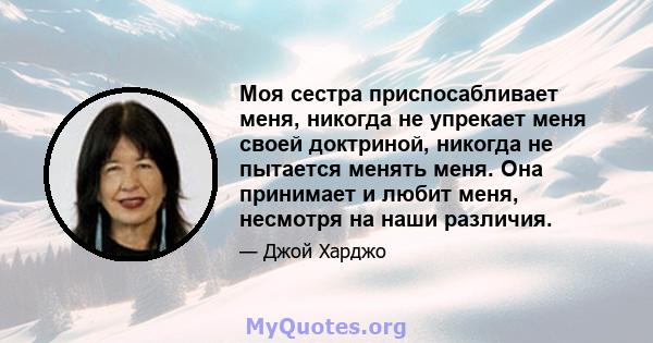 Моя сестра приспосабливает меня, никогда не упрекает меня своей доктриной, никогда не пытается менять меня. Она принимает и любит меня, несмотря на наши различия.