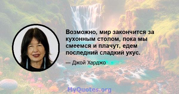 Возможно, мир закончится за кухонным столом, пока мы смеемся и плачут, едем последний сладкий укус.