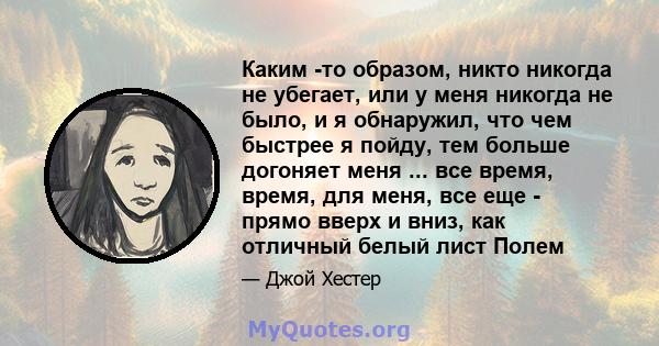 Каким -то образом, никто никогда не убегает, или у меня никогда не было, и я обнаружил, что чем быстрее я пойду, тем больше догоняет меня ... все время, время, для меня, все еще - прямо вверх и вниз, как отличный белый