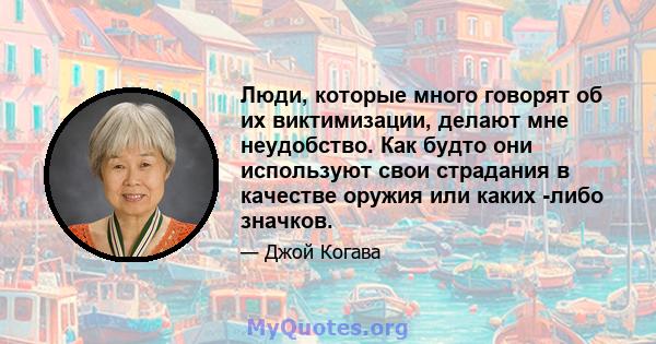 Люди, которые много говорят об их виктимизации, делают мне неудобство. Как будто они используют свои страдания в качестве оружия или каких -либо значков.