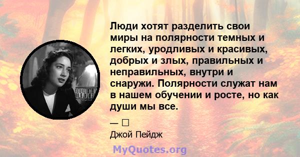 Люди хотят разделить свои миры на полярности темных и легких, уродливых и красивых, добрых и злых, правильных и неправильных, внутри и снаружи. Полярности служат нам в нашем обучении и росте, но как души мы все.