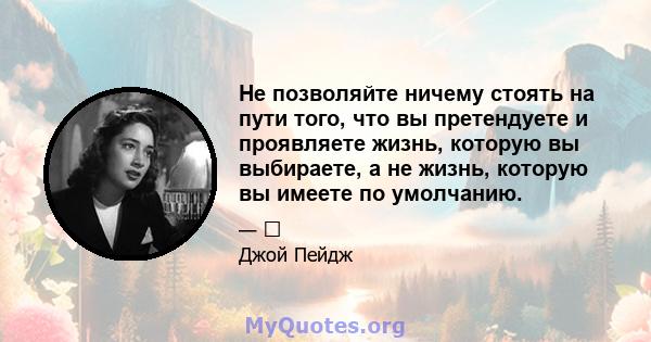 Не позволяйте ничему стоять на пути того, что вы претендуете и проявляете жизнь, которую вы выбираете, а не жизнь, которую вы имеете по умолчанию.