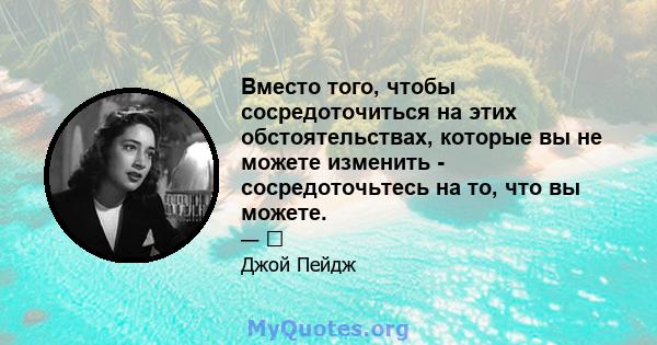 Вместо того, чтобы сосредоточиться на этих обстоятельствах, которые вы не можете изменить - сосредоточьтесь на то, что вы можете.