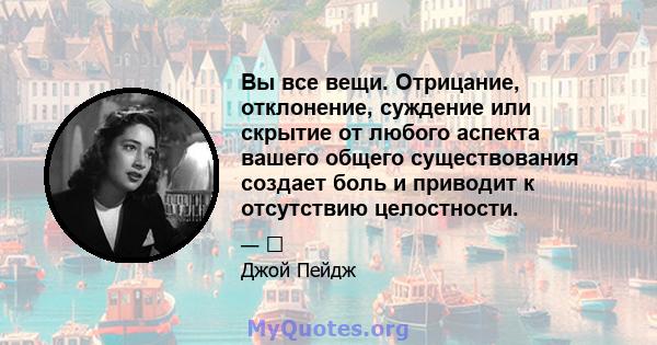 Вы все вещи. Отрицание, отклонение, суждение или скрытие от любого аспекта вашего общего существования создает боль и приводит к отсутствию целостности.