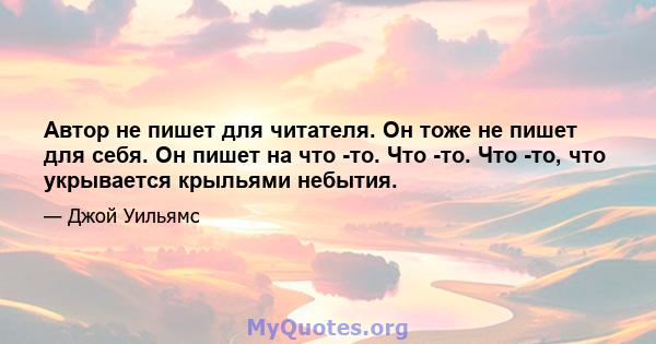 Автор не пишет для читателя. Он тоже не пишет для себя. Он пишет на что -то. Что -то. Что -то, что укрывается крыльями небытия.