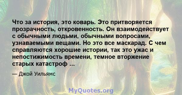 Что за история, это коварь. Это притворяется прозрачность, откровенность. Он взаимодействует с обычными людьми, обычными вопросами, узнаваемыми вещами. Но это все маскарад. С чем справляются хорошие истории, так это