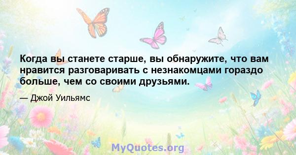 Когда вы станете старше, вы обнаружите, что вам нравится разговаривать с незнакомцами гораздо больше, чем со своими друзьями.