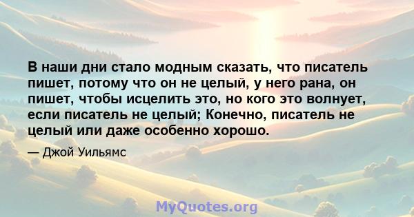 В наши дни стало модным сказать, что писатель пишет, потому что он не целый, у него рана, он пишет, чтобы исцелить это, но кого это волнует, если писатель не целый; Конечно, писатель не целый или даже особенно хорошо.