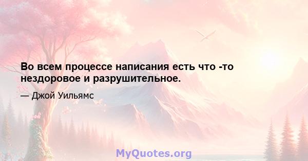 Во всем процессе написания есть что -то нездоровое и разрушительное.