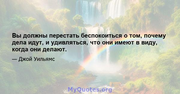 Вы должны перестать беспокоиться о том, почему дела идут, и удивляться, что они имеют в виду, когда они делают.